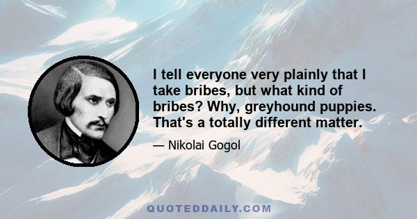 I tell everyone very plainly that I take bribes, but what kind of bribes? Why, greyhound puppies. That's a totally different matter.