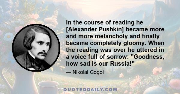 In the course of reading he [Alexander Pushkin] became more and more melancholy and finally became completely gloomy. When the reading was over he uttered in a voice full of sorrow: Goodness, how sad is our Russia!