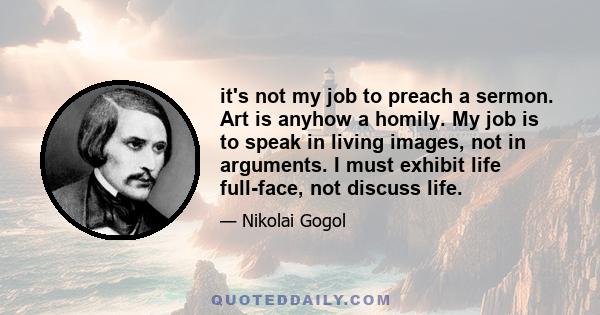 it's not my job to preach a sermon. Art is anyhow a homily. My job is to speak in living images, not in arguments. I must exhibit life full-face, not discuss life.