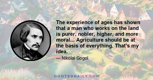 The experience of ages has shown that a man who works on the land is purer, nobler, higher, and more moral... Agriculture should be at the basis of everything. That's my idea.