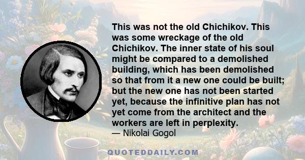 This was not the old Chichikov. This was some wreckage of the old Chichikov. The inner state of his soul might be compared to a demolished building, which has been demolished so that from it a new one could be built;