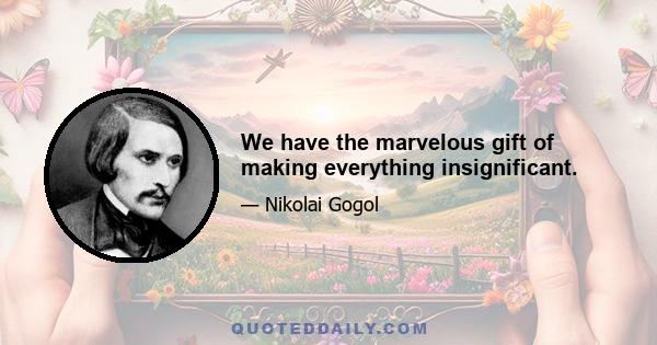 We have the marvelous gift of making everything insignificant.