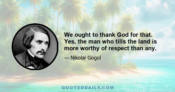 We ought to thank God for that. Yes, the man who tills the land is more worthy of respect than any.