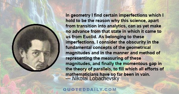 In geometry I find certain imperfections which I hold to be the reason why this science, apart from transition into analytics, can as yet make no advance from that state in which it came to us from Euclid. As belonging