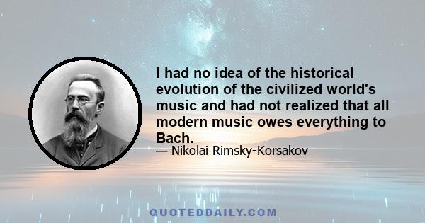 I had no idea of the historical evolution of the civilized world's music and had not realized that all modern music owes everything to Bach.