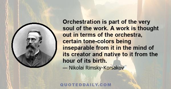 Orchestration is part of the very soul of the work. A work is thought out in terms of the orchestra, certain tone-colors being inseparable from it in the mind of its creator and native to it from the hour of its birth.