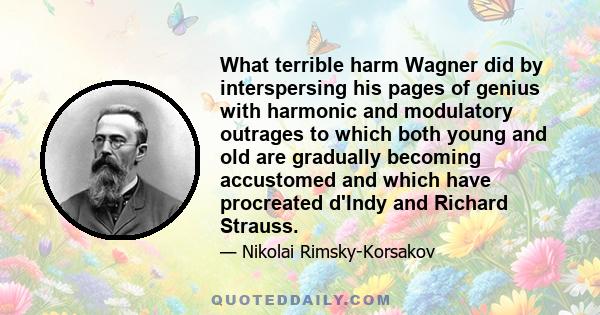 What terrible harm Wagner did by interspersing his pages of genius with harmonic and modulatory outrages to which both young and old are gradually becoming accustomed and which have procreated d'Indy and Richard Strauss.