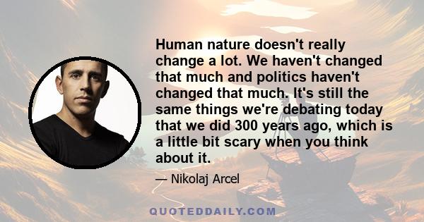 Human nature doesn't really change a lot. We haven't changed that much and politics haven't changed that much. It's still the same things we're debating today that we did 300 years ago, which is a little bit scary when