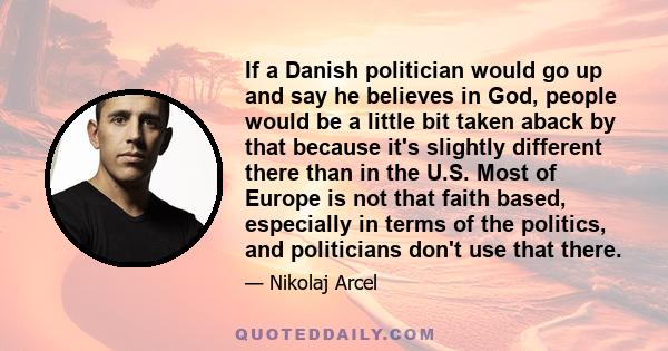 If a Danish politician would go up and say he believes in God, people would be a little bit taken aback by that because it's slightly different there than in the U.S. Most of Europe is not that faith based, especially