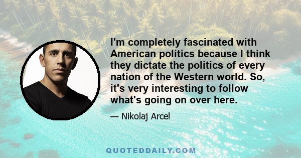 I'm completely fascinated with American politics because I think they dictate the politics of every nation of the Western world. So, it's very interesting to follow what's going on over here.