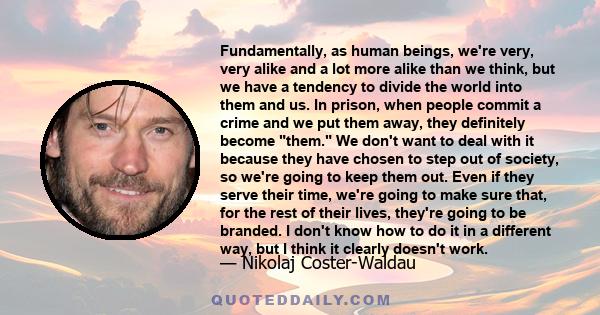 Fundamentally, as human beings, we're very, very alike and a lot more alike than we think, but we have a tendency to divide the world into them and us. In prison, when people commit a crime and we put them away, they