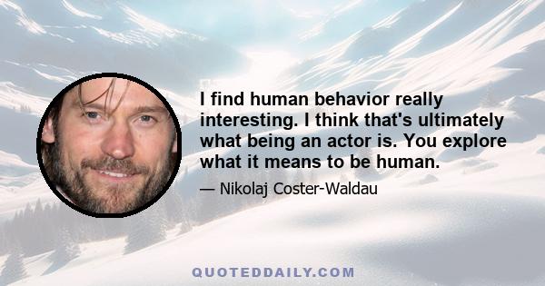 I find human behavior really interesting. I think that's ultimately what being an actor is. You explore what it means to be human.