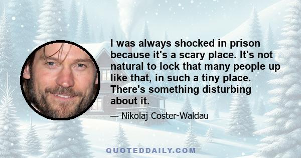 I was always shocked in prison because it's a scary place. It's not natural to lock that many people up like that, in such a tiny place. There's something disturbing about it.