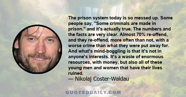 The prison system today is so messed up. Some people say, Some criminals are made in prison, and it's actually true. The numbers and the facts are very clear. Almost 70% re-offend, and they re-offend, more often than