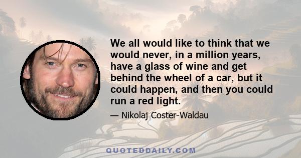 We all would like to think that we would never, in a million years, have a glass of wine and get behind the wheel of a car, but it could happen, and then you could run a red light.