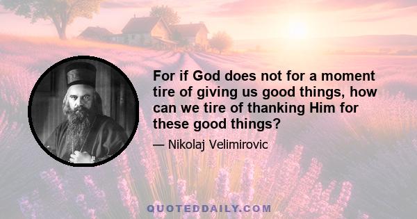 For if God does not for a moment tire of giving us good things, how can we tire of thanking Him for these good things?