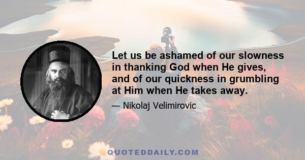 Let us be ashamed of our slowness in thanking God when He gives, and of our quickness in grumbling at Him when He takes away.