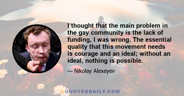 I thought that the main problem in the gay community is the lack of funding, I was wrong. The essential quality that this movement needs is courage and an ideal; without an ideal, nothing is possible.