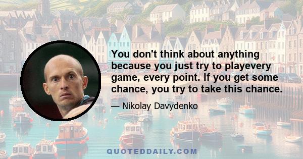 You don't think about anything because you just try to playevery game, every point. If you get some chance, you try to take this chance.