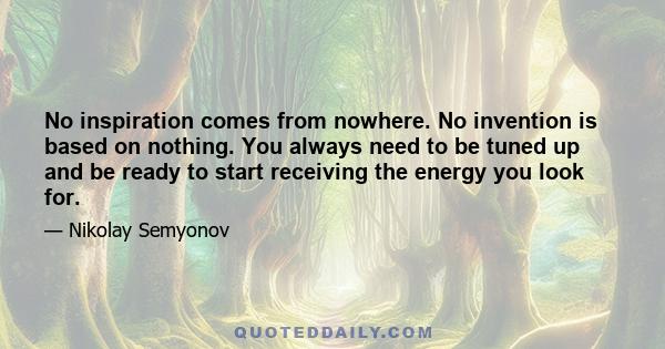 No inspiration comes from nowhere. No invention is based on nothing. You always need to be tuned up and be ready to start receiving the energy you look for.