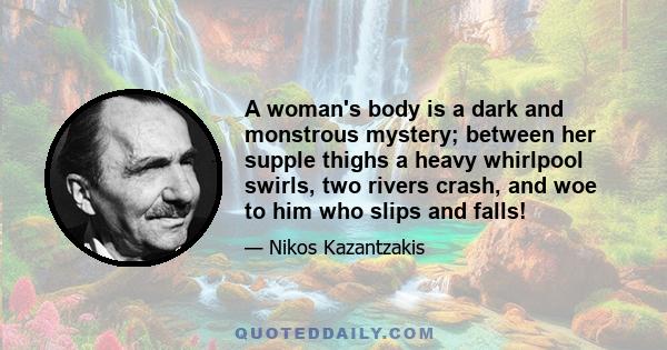 A woman's body is a dark and monstrous mystery; between her supple thighs a heavy whirlpool swirls, two rivers crash, and woe to him who slips and falls!