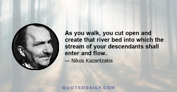 As you walk, you cut open and create that river bed into which the stream of your descendants shall enter and flow.