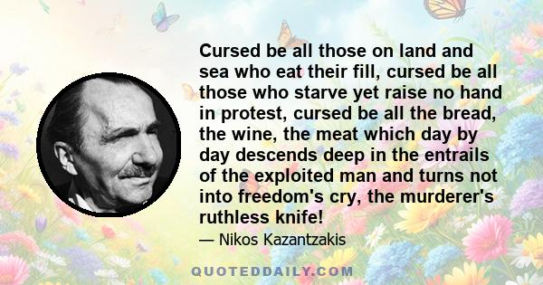 Cursed be all those on land and sea who eat their fill, cursed be all those who starve yet raise no hand in protest, cursed be all the bread, the wine, the meat which day by day descends deep in the entrails of the