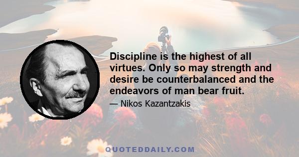 Discipline is the highest of all virtues. Only so may strength and desire be counterbalanced and the endeavors of man bear fruit.