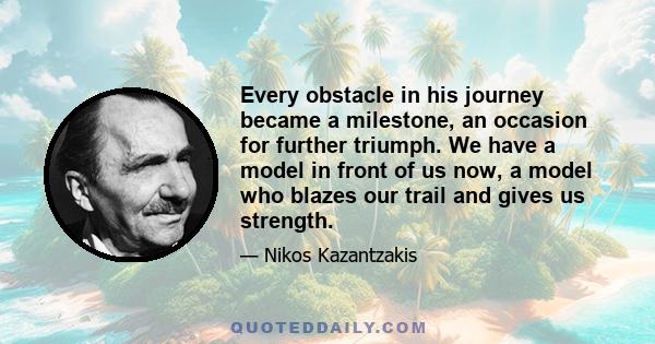 Every obstacle in his journey became a milestone, an occasion for further triumph. We have a model in front of us now, a model who blazes our trail and gives us strength.