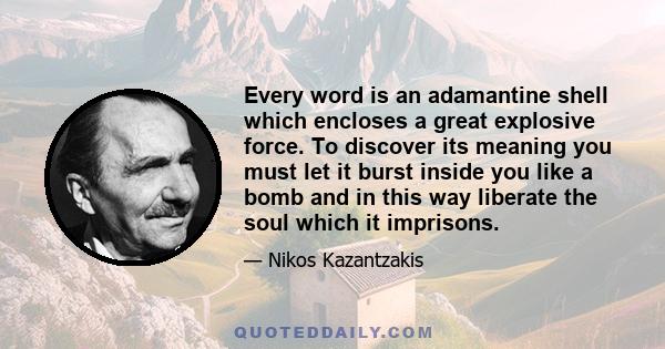 Every word is an adamantine shell which encloses a great explosive force. To discover its meaning you must let it burst inside you like a bomb and in this way liberate the soul which it imprisons.