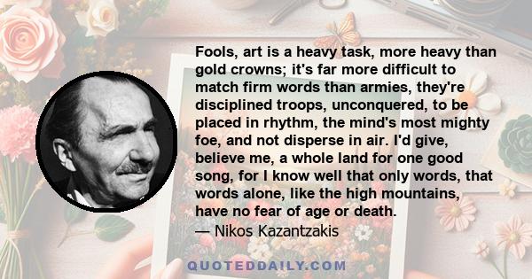 Fools, art is a heavy task, more heavy than gold crowns; it's far more difficult to match firm words than armies, they're disciplined troops, unconquered, to be placed in rhythm, the mind's most mighty foe, and not