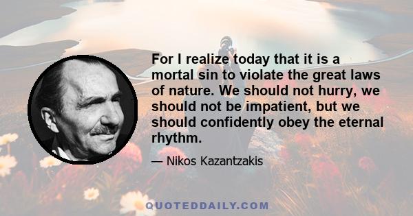 For I realize today that it is a mortal sin to violate the great laws of nature. We should not hurry, we should not be impatient, but we should confidently obey the eternal rhythm.