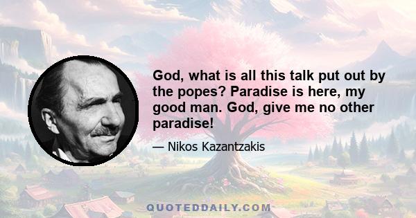 God, what is all this talk put out by the popes? Paradise is here, my good man. God, give me no other paradise!