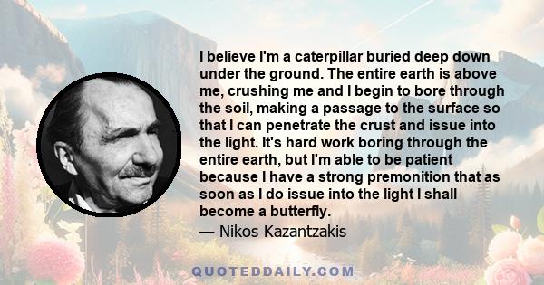 I believe I'm a caterpillar buried deep down under the ground. The entire earth is above me, crushing me and I begin to bore through the soil, making a passage to the surface so that I can penetrate the crust and issue