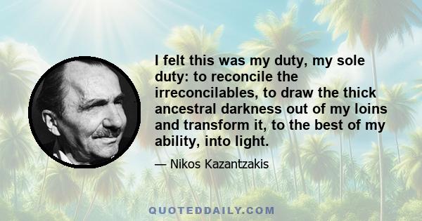 I felt this was my duty, my sole duty: to reconcile the irreconcilables, to draw the thick ancestral darkness out of my loins and transform it, to the best of my ability, into light.