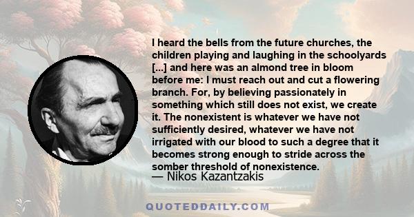 I heard the bells from the future churches, the children playing and laughing in the schoolyards [...] and here was an almond tree in bloom before me: I must reach out and cut a flowering branch. For, by believing