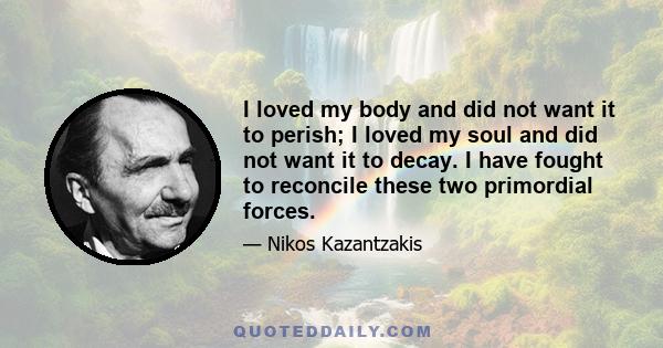 I loved my body and did not want it to perish; I loved my soul and did not want it to decay. I have fought to reconcile these two primordial forces.