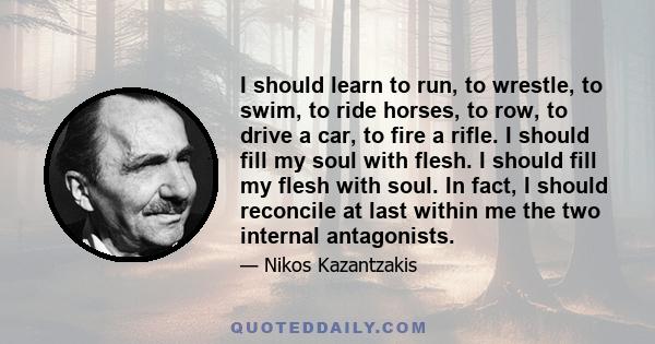 I should learn to run, to wrestle, to swim, to ride horses, to row, to drive a car, to fire a rifle. I should fill my soul with flesh. I should fill my flesh with soul. In fact, I should reconcile at last within me the