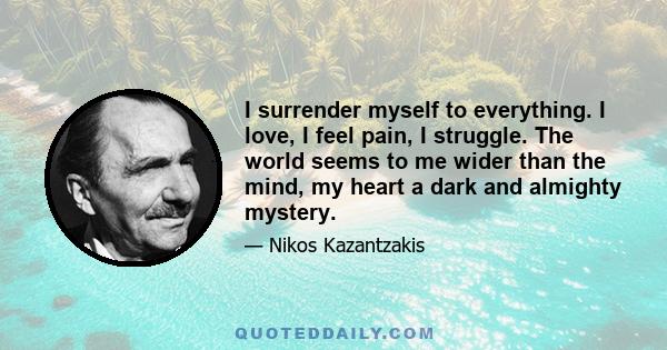 I surrender myself to everything. I love, I feel pain, I struggle. The world seems to me wider than the mind, my heart a dark and almighty mystery.