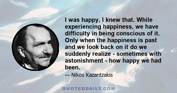 I was happy, I knew that. While experiencing happiness, we have difficulty in being conscious of it. Only when the happiness is past and we look back on it do we suddenly realize - sometimes with astonishment - how