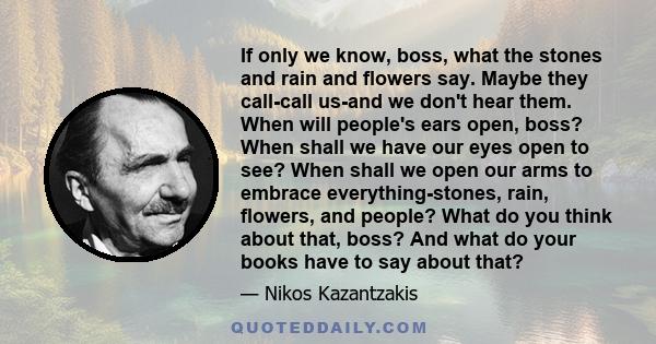 If only we know, boss, what the stones and rain and flowers say. Maybe they call-call us-and we don't hear them. When will people's ears open, boss? When shall we have our eyes open to see? When shall we open our arms