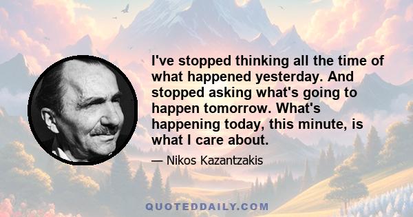 I've stopped thinking all the time of what happened yesterday. And stopped asking what's going to happen tomorrow. What's happening today, this minute, is what I care about.