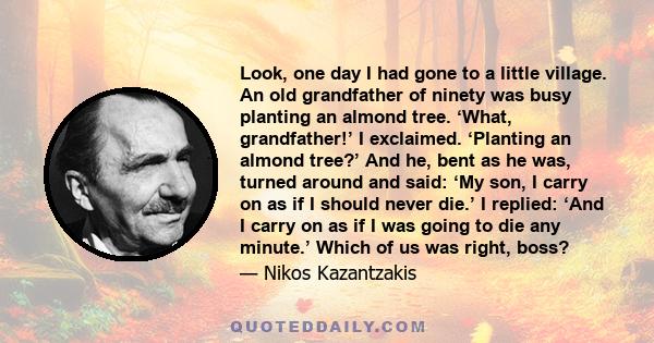 Look, one day I had gone to a little village. An old grandfather of ninety was busy planting an almond tree. ‘What, grandfather!’ I exclaimed. ‘Planting an almond tree?’ And he, bent as he was, turned around and said: