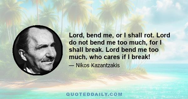 Lord, bend me, or I shall rot. Lord do not bend me too much, for I shall break. Lord bend me too much, who cares if I break!