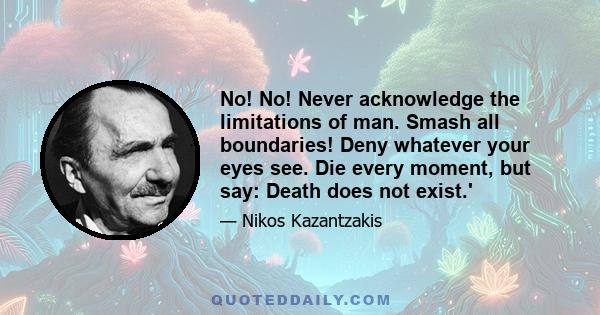 No! No! Never acknowledge the limitations of man. Smash all boundaries! Deny whatever your eyes see. Die every moment, but say: Death does not exist.'