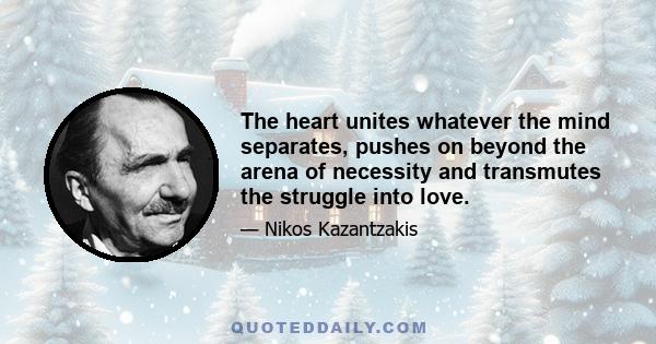 The heart unites whatever the mind separates, pushes on beyond the arena of necessity and transmutes the struggle into love.