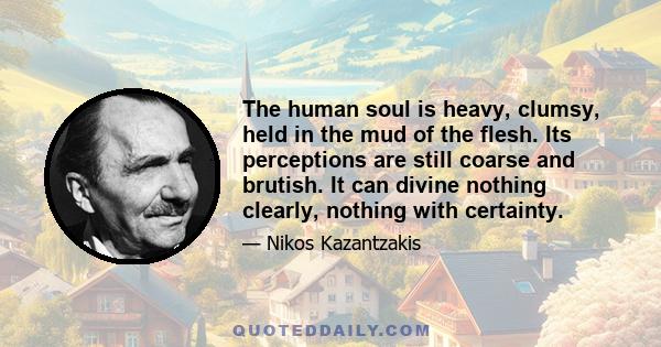 The human soul is heavy, clumsy, held in the mud of the flesh. Its perceptions are still coarse and brutish. It can divine nothing clearly, nothing with certainty.