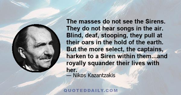 The masses do not see the Sirens. They do not hear songs in the air. Blind, deaf, stooping, they pull at their oars in the hold of the earth. But the more select, the captains, harken to a Siren within them...and