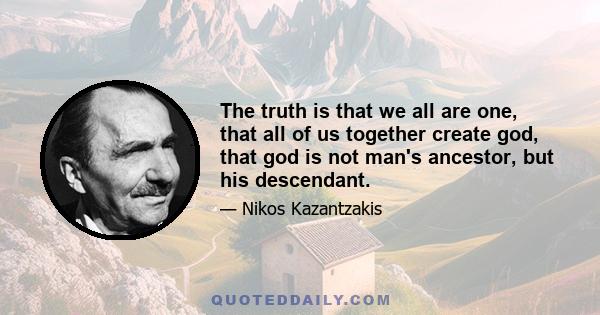 The truth is that we all are one, that all of us together create god, that god is not man's ancestor, but his descendant.