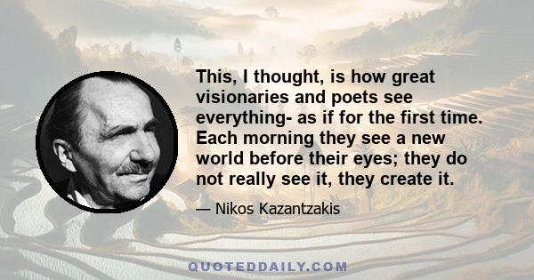 This, I thought, is how great visionaries and poets see everything- as if for the first time. Each morning they see a new world before their eyes; they do not really see it, they create it.